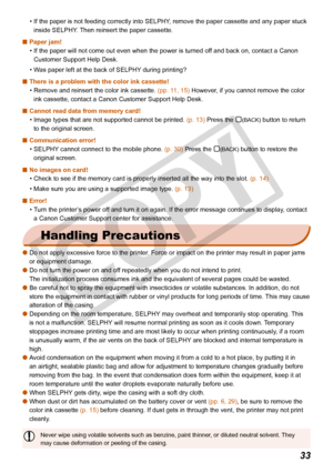 Page 33
33

If the paper is not feeding correctly into SELPHY, remove the paper cassette and any paper stuck 
inside SELPHY. Then reinsert the paper cassette.
Paper jam!
If the paper will not come out even when the power is turned off and back on, contact a Canon 
Customer Support Help Desk. 
Was paper left at the back of SELPHY during printing?
There is a problem with the color ink cassette!
Remove and reinsert the color ink cassette. (pp. 11, 15) However, if you cannot remove the color 
ink cassette, contact...