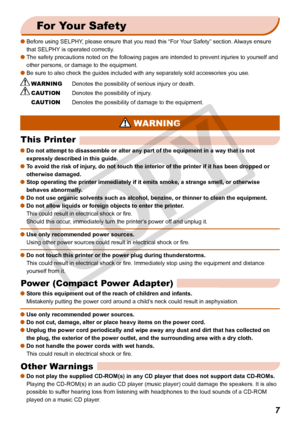 Page 7


For Your Safety
Before using SELPHY, please ensure that you read this “For Your Safety” section. Always ensure 
that SELPHY is operated correctly.
The safety precautions noted on the following pages are intended to prev\
ent injuries to yourself and 
other persons, or damage to the equipment.
Be sure to also check the guides included with any separately sold acces\
sories you use.
 WARNING Denotes the possibility of serious injury or death.
 CAUTION Denotes the possibility of injury.
 CAUTION...