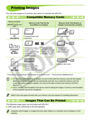 Page 14
1

Printing Images
You can print images on a memory card when it is inserted into SELPHY.
Memory Card Slots(p. 8, p. 15)  (SELPHY memory card slots)
Memory Cards That Can Be  Used Without an AdapterMemory Cards That Require an Adapter (commercially available)
 CompactFlash Card   Microdrive
 
 xD-Picture Card*1
 
 SD Memory Card  MMCplus Card miniSD Card  HC MMCplus Card  SDHC Memory Card  MMCmobile Card  miniSDHC Card  RS-MMC Card*2  MultiMediaCard
 microSD Card  microSDHC Card ...