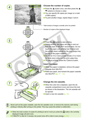 Page 16
5
4Choose the number of copies.
Press the u button once, and then press the u 
d buttons to choose a value.
You can specify 99 copies per image (or a total 
of 999 copies). 
To print another image, repeat Steps 3 and 4.



1
Print.
Press the p button to start printing.
During printing, the paper will pass in and out 
from the back of SELPHY several times. Do not 
touch the paper until printing has finished and 
the printed sheet collects on the print output tray 
(on top of the paper cassette)....