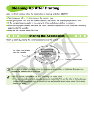 Page 18
1

Cleaning Up After Printing
After you finish printing, follow the steps below to clean up and store SELPHY .
Turn the power off (p. 15), then remove the memory card. 
Unplug the power cord from the power outlet and disconnect the adapter p\
lug from SELPHY.
If the compact power adapter is hot, wait until it has cooled down befor\
e you store it.
Remove the paper cassette and close the paper cassette compartment cover\
. Keep the remaining 
paper inside the cassette.
Keep the ink cassette inside...