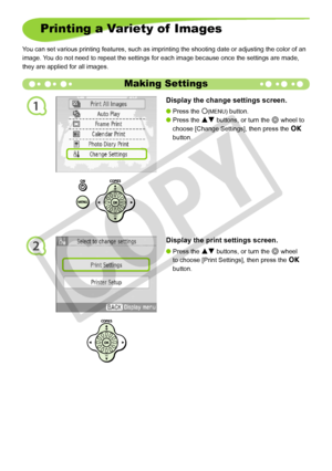 Page 20
1
2
20
Printing a Variety of  Images
You can set various printing features, such as imprinting the shooting da\
te or adjusting the color of an 
image. You do not need to repeat the settings for each image because once the se\
ttings are made, 
they are applied for all images.
Making Settings
Display the change settings screen.
Press the m(MENU) button.
Press the ud buttons, or turn the w wheel to 
choose [Change Settings], then press the o 
button.


Display the print settings screen.
Press the ud...