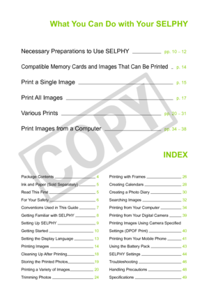 Page 3
What You Can Do with Your SELPHY
Necessary Preparations to Use SELPHY     pp. 10 – 12
Compatible Memory Cards and Images That Can Be Printed     p. 14
Print a Single Image     p. 15
Print All Images     p. 17
Various Prints     pp. 20 – 31
Print Images from a Computer     pp. 34 – 38
INDEX
Package Contents   4
Ink and Paper (Sold Separately)   5
Read This First   5
For Your Safety   6
Conventions Used in This Guide   7
Getting Familiar with SELPHY   8
Setting Up SELPHY   9
Getting Started   10
Setting...