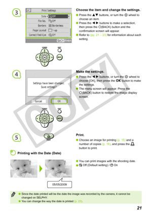 Page 21
3
4
5
21
Since the date printed will be the date the image was recorded by the ca\
mera, it cannot be changed on SELPHY.You can change the way the date is printed (p. 23).


 Printing with the Date (Date)
You can print images with the shooting date.
 Off (Default setting) /  On


05/05/2009
Choose the item and change the settings.
Press the ud buttons, or turn the w wheel to 
choose an item.
Press the l r buttons to make a selection, 
then press the m(BACK) button and the 
confirmation screen will...