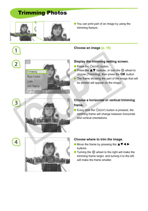 Page 24
1
2
3
4
2
Trimming Photos
You can print part of an image by using the 
trimming feature.

Choose an image (p. 15)
Display the trimming setting screen.
Press the m(EDIT) button.
Press the ud buttons, or turn the w wheel to 
choose [Trimming], then press the o button.
The frame showing the part of the image that will 
be printed will appear on the image.



Choose a horizontal or vertical trimming 
frame.
Every time the m(EDIT) button is pressed, the 
trimming frame will change between horizontal...