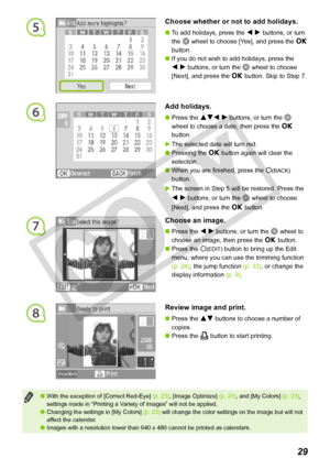 Page 29
5
7
8
29
With the exception of [Correct Red-Eye] (p. 23), [Image Optimize] (p. 23), and [My Colors] (p. 23), settings made in “Printing a Variety of Images” will not be applied.Changing the settings in [My Colors] (p. 23) will change the color settings on the image but will not affect the calender.Images with a resolution lower than 640 x 480 cannot be printed as calen\
dars.



Choose whether or not to add holidays.
To add holidays, press the l r buttons, or turn 
the w wheel to choose [Yes], and...