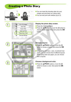 Page 30
1
2
3
30
Creating a Photo Diar y
You can insert the shooting date into your 
images and print them as a photo diary.
You can also print with stamps (Up to 2).


Display the photo diary screen.
Press the m(MENU) button.
Press the ud buttons, or turn the w wheel to 
choose [Photo Diary Print], then press the o 
button.


Choose a layout.
Press the udl r buttons, or turn the w 
wheel to choose a layout, then press the o 
button.
When using card size, L size, or postcard size 
paper, you can choose from...