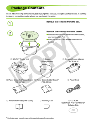 Page 4
1
2

Package Contents
Check if the following items are included in your printer package, using\
 the □ check boxes. If anything 
is missing, contact the retailer where you purchased the printer.
□ Power Cord□ Paper Cassette (Postcard size)PCP-CP300□ Paper Cassette (Card size)*PCC-CP300
* Card size paper cassette may not be supplied depending on region.
□ Printer User Guide (This Guide)□ Warranty Card□ CD-ROM:COMPACT PHOTO PRINTERSolution Disk
□ Compact Power AdapterCA-CP200 W□ SELPHY Printer Unit□...