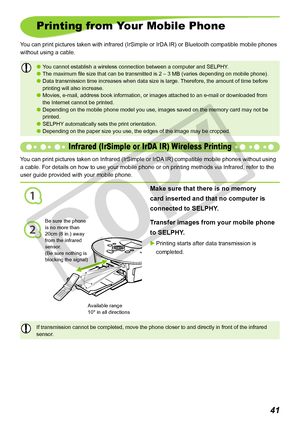 Page 41
1
2
1
Printing from Your Mobile Phone
You can print pictures taken with infrared (IrSimple or IrDA IR) or Bluetooth compatible mobile phones 
without using a cable.
Transfer images from your mobile phone 
to SELPHY.
Printing starts after data transmission is 
completed.

Make sure that there is no memory 
card inserted and that no computer is 
connected to SELPHY.
Infrared (IrSimple or IrDA IR) Wireless Printing
You can print pictures taken on Infrared (IrSimple or IrDA IR) compatible mobile...