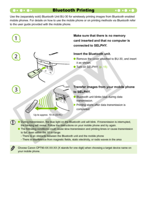 Page 42
1
2
3
2
Use the (separately sold) Bluetooth Unit BU-30 for wirelessly printing\
 images from Bluetooth enabled 
mobile phones. For details on how to use the mobile phone or on printing\
 methods via Bluetooth refer 
to the user guide provided with the mobile phone.
Insert the Bluetooth unit.
Remove the cover attached to BU-30, and insert 
it as shown.

Turn on SELPHY. (p. 15)
Transfer images from your mobile phone 
to SELPHY.
Bluetooth unit blinks blue during data 
transmission.
Printing starts...