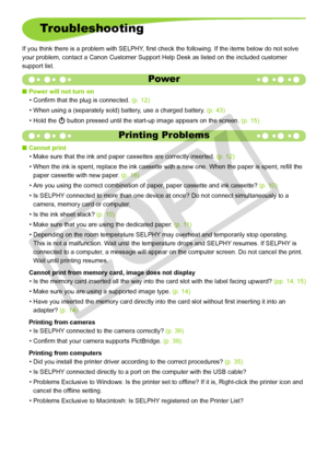 Page 46


Troubleshooting
If you think there is a problem with SELPHY, first check the following. If the items below do not solve 
your problem, contact a Canon Customer Support Help Desk as listed on th\
e included customer 
support list.
Power
Power will not turn on
Confirm that the plug is connected. (p. 12)
When using a (separately sold) battery, use a charged battery. (p. 43)
Hold the q button pressed until the start-up image appears on the screen. (p. 15)

•
•
•
Printing Problems
Cannot print...