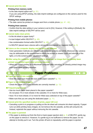 Page 47


Cannot print the date
Printing from memory cards
Is the date imprint option set? (p. 21) 
If you are using DPOF printing, the date imprint settings are configured on the camera used for the 
DPOF settings.
Printing from mobile phones
The date cannot be printed on images sent from a mobile phone (pp. 41 - 42).
Printing from cameras
Confirm that the date setting in your camera is set to [On]. However, if the setting is [Default], the 
date imprint settings of SELPHY will be used. 
Cannot make...