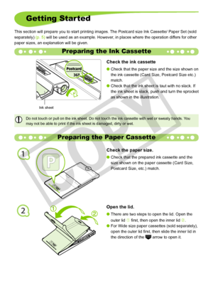 Page 10
1
2
10
Preparing the Paper Cassette
Open the lid.
There are two steps to open the lid. Open the 
outer lid À first, then open the inner lid Á.
For Wide size paper cassettes (sold separately), 
open the outer lid first, then slide the inner lid in 
the direction of the  arrow to open it.


Check the paper size. 
Check that the prepared ink cassette and the 
size shown on the paper cassette (Card Size, 
Postcard Size, etc.) match.

Getting Started
This section will prepare you to start printing images....