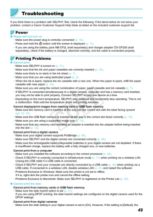 Page 4949
Troubleshooting
If you think there is a problem with SELPHY, first, check the following. If the items below do not solve your 
problem, contact a Canon Customer Support Help Desk as listed on the inc\
luded customer support list.
Power
 OPower will not turn on
• Make sure the power plug is correctly connected  (p.  10).
•
 Press and hold the  q button until the screen is displayed  (p.  11).
•
 If you are using the battery pack NB-CP2L (sold separately) and charger adapter CG-CP200 (sold 
separately),...