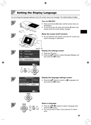 Page 1111
  Setting the Display Language
You can change the language displayed in the LCD monitor menus and messag\
es. The default setting is English.
  Turn on SELPHY.
 
O Press and hold the  q button until the screen shown at 
left displays.
 
O To turn the power off, press and hold the  q button and 
release when the screen display changes.
Approx. 45°
Raise the screen (LCD monitor).
 
O Do not raise the LCD monitor more than 45° as this may 
result in damage or malfunction.
  Display the settings screen....