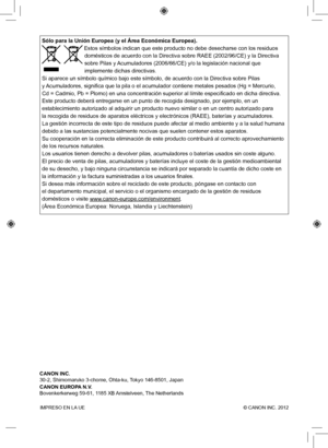 Page 160IMPRESO EN LA UE  © CANON INC. 2012
Sólo para la Unión Europea (y el Área Económica Europea).
 Estos símbolos indican que este producto no debe desecharse con los \
residuos 
domésticos de acuerdo con la Directiva sobre RAEE (2002/96/CE) y la\
 Directiva 
sobre Pilas y Acumuladores (2006/66/CE) y/o la legislación nacional que 
implemente dichas directivas. 
Si aparece un símbolo químico bajo este símbolo, de acuerdo con\
 la Directiva sobre Pilas 
y Acumuladores, significa que la pila o el acumulador...