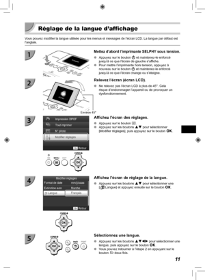 Page 17111
  Réglage de la langue d’affichage
Vous pouvez modifier la langue utilisée pour les menus et messages de \
l’écran LCD. La langue par défaut est 
l’anglais.
  Mettez d’abord l’imprimante SELPHY sous tension.
 
O Appuyez sur le bouton  q et maintenez-le enfoncé 
jusqu’à ce que l’écran de gauche s’affiche.
 
O Pour mettre l’imprimante hors tension, appuyez à 
nouveau sur le bouton  q et maintenez-le enfoncé 
jusqu’à ce que l’écran change ou s’éteigne.
Environ 45°
Relevez l’écran (écran LCD).
 
O Ne...