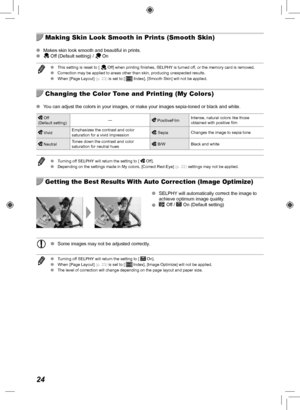 Page 2424
  Making Skin Look Smooth in Prints (Smooth Skin)
 
O Makes skin look smooth and beautiful in prints.
 
O Off (Default setting) /  On
 
O This setting is reset to [  Off] when printing finishes, SELPHY is turned off, or the memory card is removed.
 
O Correction may be applied to areas other than skin, producing unexpected\
 results.
 
O When [Page Layout] (p.  23) is set to [ 
 Index], [Smooth Skin] will not be applied.
  Changing the Color Tone and Printing (My Colors)
 
O You can adjust the colors...