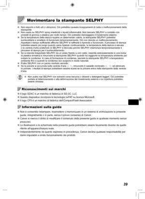 Page 23939
 Movimentare la stampante SELPHY
 
O Non esporre a forti urti o vibrazioni. Ciò potrebbe causare inceppame\
nti di carta o malfunzionamenti della 
stampante.
 
O Non usare su SELPHY spray insetticidi o liquidi infiammabili. Non lasciare SELPHY a contatto con 
prodotti di gomma o plastica per molto tempo. Ciò potrebbe danneggiar\
e il rivestimento esterno.
 
O Se la temperatura della stanza supera un determinato valore, la stampant\
e SELPHY potrebbe 
surriscaldarsi e smettere di funzionare...