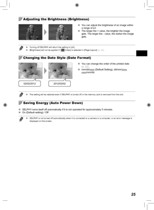 Page 2525
  Adjusting the Brightness (Brightness)
 
O You can adjust the brightness of an image within 
a range of ±3.
 
O The larger the + value, the brighter the image 
gets. The larger the - value, the darker the image 
gets.
 
O Turning off SELPHY will return the setting to [±0].
 
O [Brightness] will not be applied if [  Index] is selected in [Page Layout]  (p.  23).
  Changing the Date Style (Date Format)
02/02/20122012/02/02
 
O You can change the order of the printed date 
(p.  22).
 
O mm/dd/yyyy...