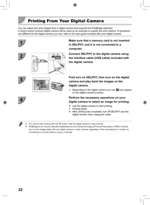 Page 3232
 Printing From Your Digital Camera
You can select and print images from a digital camera that supports the P\
ictBridge standard.A Canon brand compact digital camera will be used as an example to explai\
n the print method. If operations 
are different for the digital camera you use, refer to the user guide included \
with your digital camera.
Make sure that a memory card is not inserted 
in SELPHY, and it is not connected to a 
computer.
Connect SELPHY to the digital camera using 
the interface cable...