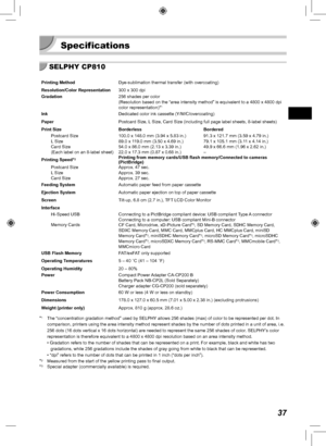 Page 3737
 Specifications
SELPHY CP810
Printing MethodDye-sublimation thermal transfer (with overcoating)
Resolution/Color Representation 300 x 300 dpi
Gradation 256 shades per color
(Resolution based on the “area intensity method” is equivalent to\
 a 4800 x 4800 dpi 
color representation)*
1
InkDedicated color ink cassette (Y/M/C/overcoating)
Paper Postcard Size, L Size, Card Size (including full page label sheets, 8-label sheets)
Print Size Borderless Bordered Postcard Size
L Size
Card Size
(Each label on an...