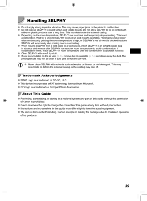 Page 3939
 Handling SELPHY
 
O Do not apply strong impact or vibration. This may cause paper jams or the printer to malfunction.
 
O Do not expose SELPHY to insect sprays and volatile liquids. Do not allow SELPHY to be in contact with 
rubber or plastic products over a long time. This may deteriorate the external casing.
 
O Depending on the room temperature, SELPHY may overheat and temporarily stop operating. This is not 
a malfunction. W
ait for a while till SELPHY cools down and restarts operating. Printing...