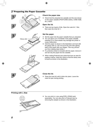 Page 88
  Preparing the Paper Cassette
Check the paper size.
 
O Check that the prepared ink cassette and the size shown 
on the paper cassette (POSTCARD (4x6in), CARD SIZE, 
etc.) match.
  Open the lid.
 
O There are two layers of lids. Open the outer lid  first, 
then open the inner lid .
Glossy side
 Set the paper.
 
O Set the paper into the paper cassette that you prepared.
 
O You can place up to 18 sheets in the paper cassette. 
Inserting 19 or more sheets may damage the printer or 
cause malfunction....