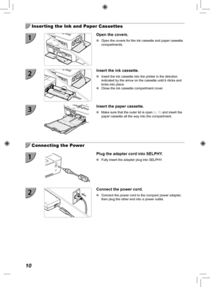 Page 1010
  Inserting the Ink and Paper Cassettes
Open the covers.
 
O Open the covers for the ink cassette and paper cassette 
compartments.
Insert the ink cassette.
 
O Insert the ink cassette into the printer in the direction 
indicated by the arrow on the cassette until it clicks and 
locks into place.
 
O Close the ink cassette compartment cover.
Insert the paper cassette.
 
O Make sure that the outer lid is open  (p.  8) and insert the 
paper cassette all the way into the compartment.
  Connecting the...