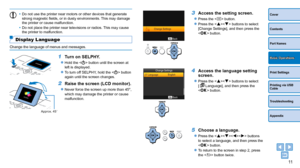Page 1111
Cover
Contents
Part Names
Print Settings
Printing via USB 
Cable
Troubleshooting
Appendix
Basic Operations
•	Do not use the printer near motors or other devices that generate 
strong magnetic fields, or in dusty environments. This may damage 
the printer or cause malfunction.
•	 Do not place the printer near televisions or radios. This may cause 
the printer to malfunction.
Display Language
Change the language of menus and messages.
1 Turn on SELPHY.
zzHold the  button until the screen at 
left is...