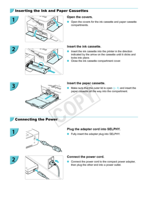 Page 1010
Inserting the Ink and Paper Cassettes
Open the covers.
 OOpen the covers for the ink cassette and paper cassette 
compartments.
Insert the ink cassette.
 OInsert the ink cassette into the printer in the direction 
indicated by the arrow on the cassette until it clicks and 
locks into place.
 OClose the ink cassette compartment cover.
Insert the paper cassette.
 OMake sure that the outer lid is open  (p.  8) and insert the 
paper cassette all the way into the compartment.
Connecting the Power
Plug the...