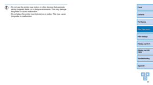 Page 1111
Cover
Contents
Part Names
Print Settings
Printing via USB 
Cable
Troubleshooting
Appendix
Printing via Wi-Fi
Basic Operations
•	Do not use the printer near motors or other devices that generate 
strong magnetic fields, or in dusty environments. This may damage 
the printer or cause malfunction.
•	 Do not place the printer near televisions or radios. This may cause 
the printer to malfunction.
  