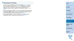 Page 3333
Cover
Contents
Part Names
Basic Operations
Print Settings
Printing via USB 
Cable
Troubleshooting
Appendix
Printing via Wi-Fi
Subsequent Printing
•	Once you have completed the connection settings ( =  31 – 32), the 
second, standby screen in step 7 on  =  32 is displayed automatically 
when you turn on the printer. To print, after the standby screen is 
displayed, simply use the smartphone as described in steps 6 – 7 on 
=
  32.
•	 During standby-screen display, you can view the SSID and password by...