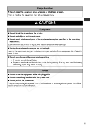 Page 13
11
Usage Location
zDo not place the equipment on an unstable or tilted table or desk.
There is risk that the equipment may fall and cause injury.
 CAUTIONS
Equipment
zDo not block the air vents on the printer.
zDo not rest objects on the equipment.
zDo not reach into internal parts of the equipment except as specified in the operating 
instructions.
Such conditions could lead to injury, fire, electric shock or other damage.
zUnplug the equipment when you are not using it.
Leaving the equipment plugged...