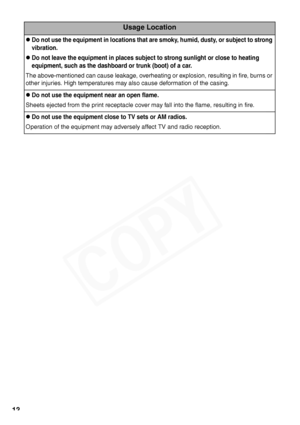 Page 14
12
Usage Location
zDo not use the equipment in locations that are smoky, humid, dusty, or subject to strong 
vibration.
zDo not leave the equipment in places subject to strong sunlight or close to heating 
equipment, such as the dashboard or  trunk (boot) of a car.
The above-mentioned can cause leakage, overheating or explosion, resulting in fire, burns or 
other injuries. High temperatures may also cause deformation of the casing.
zDo not use the equipment near an open flame.
Sheets ejected from the...