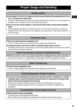 Page 15
13
Proper Usage and Handling
Usage Location
zLeave about 15 cm (6 in.) of clearance at the front and back of the equipment and 10 cm 
(4 in.) of clearance on both sides.
Be sure to leave clearance around the paper-handling slot (at the front) so that paper has 
sufficient room to extend out from the slot during printing.
zDo not use near strong magnets or near devices that produce strong electromagnetic 
fields.
Electromagnetic radiation from devices such as TVs and game machines, and strong 
magnetic...