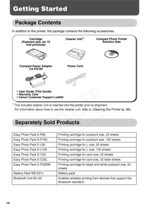 Page 18
16
Getting Started
Package Contents
In addition to the printer, the package contains the following accessories.
*1The included cleaner unit is inserted into the printer prior to shipment.
For information about how to use the cleaner unit, refer to 
Cleaning the Printer (p. 66).
Separately Sold Products
Easy Photo Pack E-P50 Printing cartridge for postcard size, 50 sheets
Easy Photo Pack E-P100 Printing cartridge for postcard size, 100 sheets
Easy Photo Pack E-L50 Printing cartridge for L size, 50...