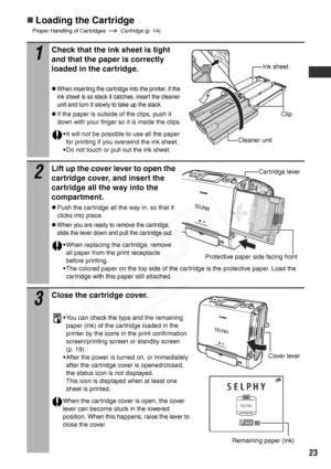 Page 25
23
„Loading the Cartridge
Proper Handling of Cartridges Cartridge (p. 14)
1
Check that the ink sheet is tight 
and that the paper is correctly 
loaded in the cartridge.  
zWhen inserting the cartridge into the printer, if the 
ink sheet is so slack it catches, insert the cleaner 
unit and turn it slowly to take up the slack.
zIf the paper is outside of the clips, push it 
down with your finger so it is inside the clips.
•It will not be possible to use all the paper 
for printing if you overwind the ink...