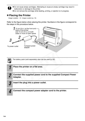 Page 26
24
zDo not reuse empty cartridges. Attempting to reuse an empty cartridge may result in 
malfunction or damage to the printer.
zDo not remove the cartridge while feeding, printing, or ejection is in progress.
„Placing the Printer
Usage Location  Usage Location (p. 13)
Refer to the figure below when placing the printer. Numbers in the figure correspond to 
the steps in the procedure below.
The battery pack (sold separately) also can be used (p. 62).
1
Place the printer on a flat area.
2
Connect the...