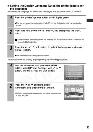 Page 27
25
„Setting the Display Language (when the printer is used for 
the first time)
Set the display language for menus and messages that appear on the LCD monitor.
You can also set the display language using the following procedure.
1
Press the printer’s power button until it lights green.
zThe startup screen is displayed on the LCD monitor, followed shortly by the standby 
screen.
2
Press and hold down the SET button, and then press the MENU 
button.
Make sure that a memory card is not inserted into the...