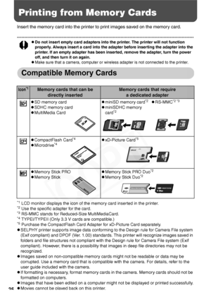 Page 28
26
Printing from Memory Cards
Insert the memory card into the printer to print images saved on the memory card.
zDo not insert empty card adapters into the printer. The printer will not function 
properly. Always insert a card into the adapter before inserting the adapter into the 
printer. If an empty adapter has been inserted, remove the adapter, turn the power 
off, and then turn it on again.
zMake sure that a camera, computer or wireless adapter is not connected to the printer.
Compatible Memory...