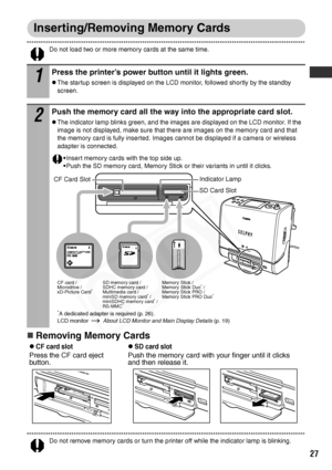 Page 29
27
Inserting/Removing Memory Cards
Do not load two or more memory cards at the same time.
„Removing Memory Cards
Do not remove memory cards or turn the printer off while the indicator lamp is blinking.
1
Press the printer’s power button until it lights green.
zThe startup screen is displayed on the LCD monitor, followed shortly by the standby 
screen.
2
Push the memory card all the way into the appropriate card slot.
zThe indicator lamp blinks green, and the images are displayed on the LCD monitor. If...