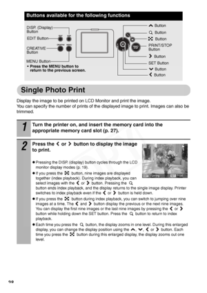 Page 30
28
Single Photo Print
Display the image to be printed on LCD Monitor and print the image. 
You can specify the number of prints of the displayed image to print. Images can also be 
trimmed.
Buttons available for the following functions
1
Turn the printer on, and insert the memory card into the 
appropriate memory card slot (p. 27).
2
Press the   or   button to display the image 
to print.
zPressing the DISP. (display) button cycles through the LCD 
monitor display modes (p. 19).
zIf you press the...