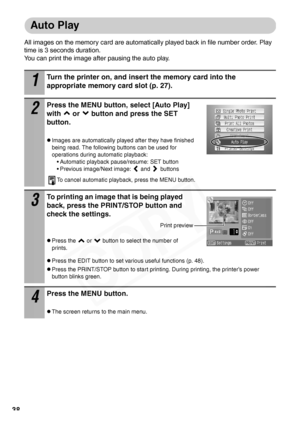 Page 40
38
Auto Play
All images on the memory card are automatically played back in file number order. Play 
time is 3 seconds duration. 
You can print the image after pausing the auto play. 
1
Turn the printer on, and insert the memory card into the 
appropriate memory card slot (p. 27).
2
Press the MENU button, select [Auto Play] 
with   or   button and press the SET 
button.
zImages are automatically played after they have finished 
being read. The following buttons can be used for 
operations during...