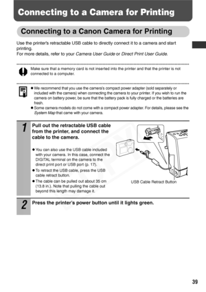 Page 41
39
Connecting to a Camera for Printing
Connecting to a Canon Camera for Printing
Use the printer’s retractable USB cable to directly connect it to a camera and start 
printing.
For more details, refer to your Camera User Guide or Direct Print User Guide .
Make sure that a memory card is not inserted into the printer and that the printer is not 
connected to a computer.
zWe recommend that you use the camera’s compact power adapter (sold separately or 
included with the camera) when connecting the camera...