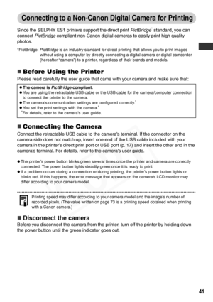 Page 43
41
Connecting to a Non-Canon Digital Camera for Printing
Since the SELPHY ES1 printers support the direct print PictBridge* standard, you can 
connect  PictBridge  compliant non-Canon digital cameras to easily print high quality 
photos.
*PictBridge:  PictBridge is an industry standard for direct printing that allows you to print images 
without using a computer by directly connecting a digital camera or digital camcorder 
(hereafter “camera”) to a printer, regardless of their brands and models.
„Before...