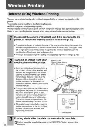 Page 44
42
Wireless Printing
Infrared (IrDA) Wireless Printing
You can transmit and easily print out the images shot by a camera equipped mobile 
phone.
The mobile phone must have the following features.
zJPEG image recording/saving capacity
zInfrared data communication (with an IrDA compliant infrared data communication port)
Refer to your mobile phone’s manual when using infrared data communication.
1
Disconnect the camera or Bluetooth un it if it is connected to the 
printer, or remove the memory ca rd if it...