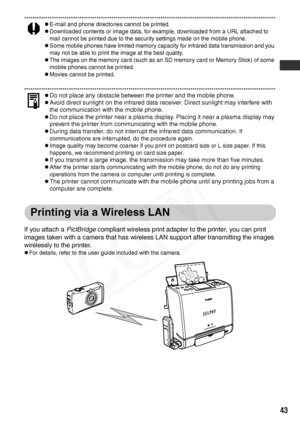 Page 45
43
zE-mail and phone directories cannot be printed.
zDownloaded contents or image data, for example, downloaded from a URL attached to 
mail cannot be printed due to the security settings made on the mobile phone.
zSome mobile phones have limited memory capacity for infrared data transmission and you 
may not be able to print the image at the best quality.
zThe images on the memory card (such as an SD memory card or Memory Stick) of some 
mobile phones cannot be printed.
zMovies cannot be printed.
zDo...