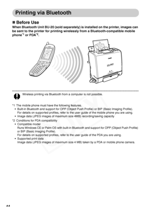 Page 46
44
Printing via Bluetooth
„Before Use
When Bluetooth Unit BU-20 (sold separately) is installed on the printer, images can 
be sent to the printer for printing wirelessly from a Bluetooth-compatible mobile 
phone
*1 or PDA*2.
Wireless printing via Bluetooth from a computer is not possible.
*1 The mobile phone must have the following features. • Built-in Bluetooth and support for OPP (Object Push Profile) or BIP (Basic Imaging Profile).
For details on supported profiles, refer to the user guide of the...