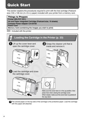 Page 6
4
Quick Start
This section explains the procedures required to print with the trial cartridge (Postcard 
size (100 x 148 mm (4 x 6 in.)) paper) included with your printer from a memory card. 
 : Included with the printer
Things to Prepare
Printer (SELPHY ES1)
Ink and Paper Integrated Cartrid ge (Postcard size, 10 sheets)
Compact Power Adapter CA-ES100
Power Cord
Memory Card (containing the images you wish to print)
Lift up the cover lever and 
open the cartridge cover.1
1
Loading the Cartridge in the...